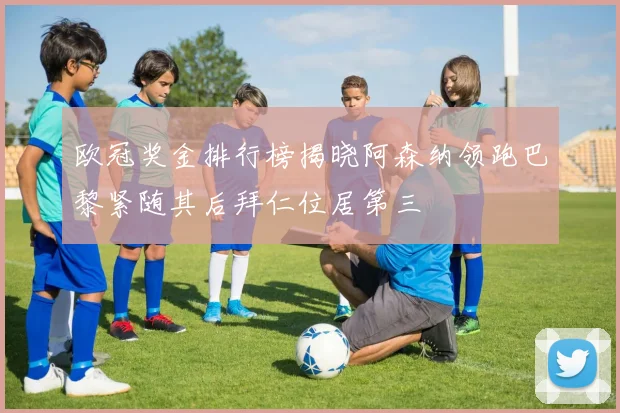 欧冠奖金排行榜揭晓阿森纳领跑巴黎紧随其后拜仁位居第三