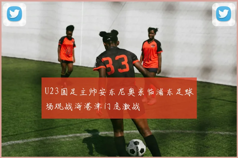 U23国足主帅安东尼奥亲临浦东足球场观战海港津门虎激战