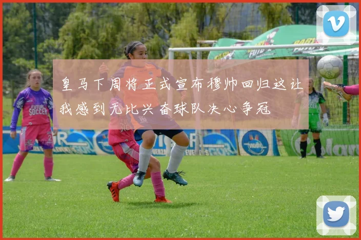 皇马下周将正式宣布穆帅回归这让我感到无比兴奋球队决心争冠