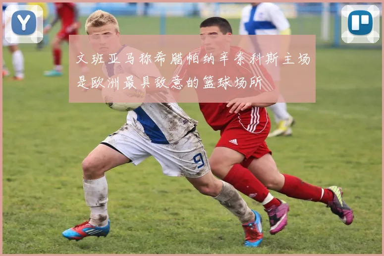文班亚马称希腊帕纳辛奈科斯主场是欧洲最具敌意的篮球场所