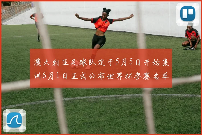 澳大利亚足球队定于5月5日开始集训6月1日正式公布世界杯参赛名单