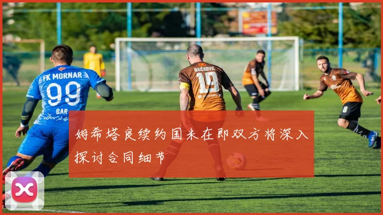 姆希塔良续约国米在即双方将深入探讨合同细节