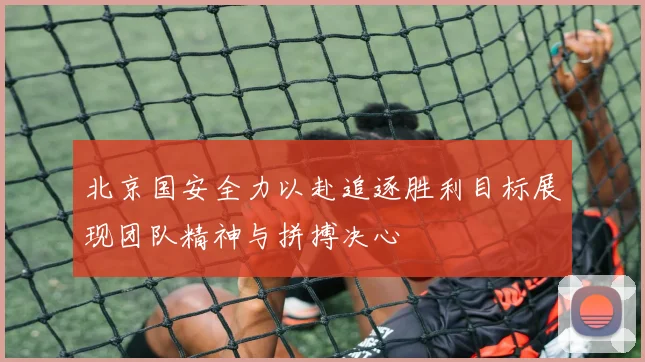 北京国安全力以赴追逐胜利目标展现团队精神与拼搏决心
